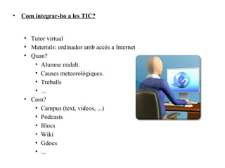 •   Com integrar-ho a les TIC?


    • Tutor virtual
    • Materials: ordinador amb accés a Internet
    • Quan?
       • Alumne malalt.
       • Causes meteorològiques.
       • Treballs
       • ...
    • Com?
       • Campus (text, vídeos, ...)
       • Podcasts
       • Blocs
       • Wiki
       • Gdocs
       • ...
 