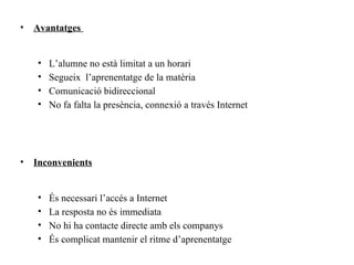 •   Avantatges


    •   L’alumne no està limitat a un horari
    •   Segueix l’aprenentatge de la matèria
    •   Comunicació bidireccional
    •   No fa falta la presència, connexió a través Internet




•   Inconvenients


    •   És necessari l’accés a Internet
    •   La resposta no és immediata
    •   No hi ha contacte directe amb els companys
    •   És complicat mantenir el ritme d’aprenentatge
 