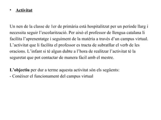 •   Activitat


Un nen de la classe de 1er de primària està hospitalitzat per un període llarg i
necessita seguir l’escolarització. Per això el professor de llengua catalana li
facilita l’aprenentatge i seguiment de la matèria a través d’un campus virtual.
L’activitat que li facilita el professor es tracta de subratllar el verb de les
oracions. L’infant si té algun dubte a l’hora de realitzar l’activitat té la
seguretat que pot contactar de manera fàcil amb el mestre.

L’objectiu per dur a terme aquesta activitat són els següents:
- Conèixer el funcionament del campus virtual
 