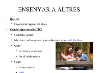 ENSENYAR A ALTRES
• Què és?
   • Capacitat d’explicar als altres.
• Com integrar-ho a les TIC?

   • Company virtual

   • Materials: ordinador amb accés a Internet, càmera de fer fotos

   • Quan?
       • Reforçar a un alumne

       • Fer el rol de mestre

   • Com?
       • Campus/correu
 