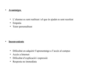 •   Avantatges


    • L’alumne es sent realitzat i el que és ajudat es sent recolzat
    • Empatia
    • Tutor personalitzat




•   Inconvenients


    •   Dificultat en adquirir l’aprenentatge a l’accés al campus
    •   Accés a Internet
    •   Dificultat d’explicació i expressió
    •   Resposta no immediata
 