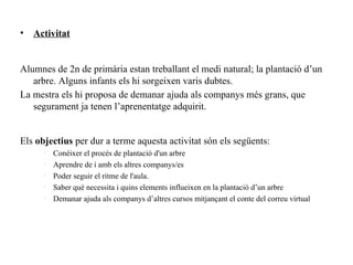 •   Activitat


Alumnes de 2n de primària estan treballant el medi natural; la plantació d’un
   arbre. Alguns infants els hi sorgeixen varis dubtes.
La mestra els hi proposa de demanar ajuda als companys més grans, que
   segurament ja tenen l’aprenentatge adquirit.


Els objectius per dur a terme aquesta activitat són els següents:
      •
          Conèixer el procés de plantació d'un arbre
      •
          Aprendre de i amb els altres companys/es
      •
          Poder seguir el ritme de l'aula.
      •
          Saber què necessita i quins elements influeixen en la plantació d’un arbre
      •
          Demanar ajuda als companys d’altres cursos mitjançant el conte del correu virtual
 