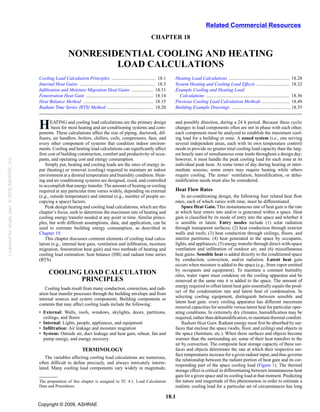 Related Commercial Resources
                                                                                                                              CHAPTER 18

                                                                    NONRESIDENTIAL COOLING AND HEATING
                                                                            LOAD CALCULATIONS
                                                Cooling Load Calculation Principles ..................................... 18.1              Heating Load Calculations ................................................... 18.28
                                                Internal Heat Gains ................................................................ 18.3   System Heating and Cooling Load Effects ............................ 18.32
                                                Infiltration and Moisture Migration Heat Gains .................. 18.11                     Example Cooling and Heating Load
                                                Fenestration Heat Gain ......................................................... 18.14        Calculations ...................................................................... 18.36
                                                Heat Balance Method ........................................................... 18.15       Previous Cooling Load Calculation Methods ....................... 18.49
                                                Radiant Time Series (RTS) Method ....................................... 18.20              Building Example Drawings .................................................. 18.55



                                                H      EATING and cooling load calculations are the primary design
                                                       basis for most heating and air-conditioning systems and com-
                                                ponents. These calculations affect the size of piping, ductwork, dif-
                                                                                                                                            and possibly direction, during a 24 h period. Because these cyclic
                                                                                                                                            changes in load components often are not in phase with each other,
                                                                                                                                            each component must be analyzed to establish the maximum cool-
                                                fusers, air handlers, boilers, chillers, coils, compressors, fans, and                      ing load for a building or zone. A zoned system (i.e., one serving
                                                every other component of systems that condition indoor environ-                             several independent areas, each with its own temperature control)
                                                ments. Cooling and heating load calculations can significantly affect                       needs to provide no greater total cooling load capacity than the larg-
                                                first cost of building construction, comfort and productivity of occu-                      est hourly sum of simultaneous zone loads throughout a design day;
Licensed for single user. © 2009 ASHRAE, Inc.




                                                pants, and operating cost and energy consumption.                                           however, it must handle the peak cooling load for each zone at its
                                                    Simply put, heating and cooling loads are the rates of energy in-                       individual peak hour. At some times of day during heating or inter-
                                                put (heating) or removal (cooling) required to maintain an indoor                           mediate seasons, some zones may require heating while others
                                                environment at a desired temperature and humidity condition. Heat-                          require cooling. The zones’ ventilation, humidification, or dehu-
                                                ing and air conditioning systems are designed, sized, and controlled                        midification needs must also be considered.
                                                to accomplish that energy transfer. The amount of heating or cooling
                                                required at any particular time varies widely, depending on external                        Heat Flow Rates
                                                (e.g., outside temperature) and internal (e.g., number of people oc-                            In air-conditioning design, the following four related heat flow
                                                cupying a space) factors.                                                                   rates, each of which varies with time, must be differentiated.
                                                    Peak design heating and cooling load calculations, which are this                           Space Heat Gain. This instantaneous rate of heat gain is the rate
                                                chapter’s focus, seek to determine the maximum rate of heating and                          at which heat enters into and/or is generated within a space. Heat
                                                cooling energy transfer needed at any point in time. Similar princi-                        gain is classified by its mode of entry into the space and whether it
                                                ples, but with different assumptions, data, and application, can be                         is sensible or latent. Entry modes include (1) solar radiation
                                                used to estimate building energy consumption, as described in                               through transparent surfaces; (2) heat conduction through exterior
                                                Chapter 19.                                                                                 walls and roofs; (3) heat conduction through ceilings, floors, and
                                                    This chapter discusses common elements of cooling load calcu-                           interior partitions; (4) heat generated in the space by occupants,
                                                lation (e.g., internal heat gain, ventilation and infiltration, moisture                    lights, and appliances; (5) energy transfer through direct-with-space
                                                migration, fenestration heat gain) and two methods of heating and                           ventilation and infiltration of outdoor air; and (6) miscellaneous
                                                cooling load estimation: heat balance (HB) and radiant time series                          heat gains. Sensible heat is added directly to the conditioned space
                                                (RTS).                                                                                      by conduction, convection, and/or radiation. Latent heat gain
                                                                                                                                            occurs when moisture is added to the space (e.g., from vapor emitted
                                                                                                                                            by occupants and equipment). To maintain a constant humidity
                                                      COOLING LOAD CALCULATION                                                              ratio, water vapor must condense on the cooling apparatus and be
                                                             PRINCIPLES                                                                     removed at the same rate it is added to the space. The amount of
                                                                                                                                            energy required to offset latent heat gain essentially equals the prod-
                                                   Cooling loads result from many conduction, convection, and radi-
                                                                                                                                            uct of the condensation rate and latent heat of condensation. In
                                                ation heat transfer processes through the building envelope and from
                                                                                                                                            selecting cooling equipment, distinguish between sensible and
                                                internal sources and system components. Building components or
                                                                                                                                            latent heat gain: every cooling apparatus has different maximum
                                                contents that may affect cooling loads include the following:
                                                                                                                                            removal capacities for sensible versus latent heat for particular oper-
                                                • External: Walls, roofs, windows, skylights, doors, partitions,                            ating conditions. In extremely dry climates, humidification may be
                                                  ceilings, and floors                                                                      required, rather than dehumidification, to maintain thermal comfort.
                                                • Internal: Lights, people, appliances, and equipment                                           Radiant Heat Gain. Radiant energy must first be absorbed by sur-
                                                • Infiltration: Air leakage and moisture migration                                          faces that enclose the space (walls, floor, and ceiling) and objects in
                                                • System: Outside air, duct leakage and heat gain, reheat, fan and                          the space (furniture, etc.). When these surfaces and objects become
                                                  pump energy, and energy recovery                                                          warmer than the surrounding air, some of their heat transfers to the
                                                                                                                                            air by convection. The composite heat storage capacity of these sur-
                                                                              TERMINOLOGY                                                   faces and objects determines the rate at which their respective sur-
                                                                                                                                            face temperatures increase for a given radiant input, and thus governs
                                                   The variables affecting cooling load calculations are numerous,
                                                                                                                                            the relationship between the radiant portion of heat gain and its cor-
                                                often difficult to define precisely, and always intricately interre-
                                                                                                                                            responding part of the space cooling load (Figure 1). The thermal
                                                lated. Many cooling load components vary widely in magnitude,
                                                                                                                                            storage effect is critical in differentiating between instantaneous heat
                                                                                                                                            gain for a given space and its cooling load at that moment. Predicting
                                                The preparation of this chapter is assigned to TC 4.1, Load Calculation                     the nature and magnitude of this phenomenon in order to estimate a
                                                Data and Procedures.                                                                        realistic cooling load for a particular set of circumstances has long

                                                                                                                                        18.1
                                                Copyright © 2009, ASHRAE
 