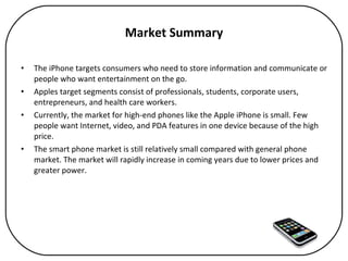 Market Summary The iPhone targets consumers who need to store information and communicate or people who want entertainment on the go.  Apples target segments consist of professionals, students, corporate users, entrepreneurs, and health care workers.  Currently, the market for high-end phones like the Apple iPhone is small. Few people want Internet, video, and PDA features in one device because of the high price.  The smart phone market is still relatively small compared with general phone market. The market will rapidly increase in coming years due to lower prices and greater power. 
