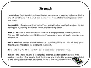 Strength Innovative  – The iPhone has an innovative touch screen that is patented and unmatched by any other mobile product today. It also has many functions of other mobile products all in one device. Compatibility  –The phone will work with iTunes and with other Mac/Apple products like the new Apple TV, allowing for wireless connectivity to the big screen.  Ease-of-Use  – The all-new touch screen interface making operations extremely intuitive. . The Mac OS X application imbedded into the iPhone assures users will easily recognize what they can do Brand awareness  – Apple is well known for cool essential gadgets like the iPods along great technological innovations like the original Macintosh. Price  – At $350, the iPhone would be sold at a reasonable price for its value.  Quality  – The iPhone has one of the brightest and most scratch resistant screens in the market. It also has a fine metallic finish that is durable and light. The software suite included is also unsurpassed with their ease of use and resistance to computer viruses. 