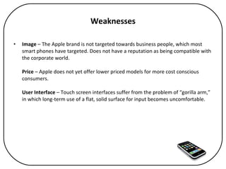 Weaknesses Image  – The Apple brand is not targeted towards business people, which most smart phones have targeted. Does not have a reputation as being compatible with the corporate world. Price  – Apple does not yet offer lower priced models for more cost conscious consumers.  User Interface  – Touch screen interfaces suffer from the problem of “gorilla arm,” in which long-term use of a flat, solid surface for input becomes uncomfortable. 