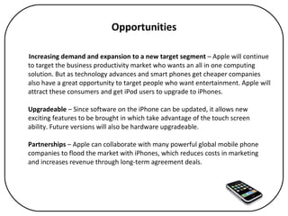 Opportunities Increasing demand and expansion to a new target segment  – Apple will continue to target the business productivity market who wants an all in one computing solution. But as technology advances and smart phones get cheaper companies also have a great opportunity to target people who want entertainment. Apple will attract these consumers and get iPod users to upgrade to iPhones. Upgradeable  – Since software on the iPhone can be updated, it allows new exciting features to be brought in which take advantage of the touch screen ability. Future versions will also be hardware upgradeable.  Partnerships  – Apple can collaborate with many powerful global mobile phone companies to flood the market with iPhones, which reduces costs in marketing and increases revenue through long-term agreement deals. 