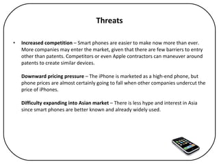 Threats Increased competition  – Smart phones are easier to make now more than ever. More companies may enter the market, given that there are few barriers to entry other than patents. Competitors or even Apple contractors can maneuver around patents to create similar devices.  Downward pricing pressure  – The iPhone is marketed as a high-end phone, but phone prices are almost certainly going to fall when other companies undercut the price of iPhones. Difficulty expanding into Asian market  – There is less hype and interest in Asia since smart phones are better known and already widely used. 