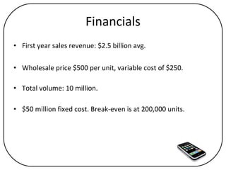 Financials First year sales revenue: $2.5 billion avg. Wholesale price $500 per unit, variable cost of $250. Total volume: 10 million. $50 million fixed cost. Break-even is at 200,000 units. 