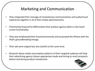 Marketing and Communication They integrated their message of revolutionary communications and audio/visual experience together in all of their media advertisements. Prominently featured to differentiate their product against others is the touch screen functionality.  They also emphasized their brand prominently and associated the iPhone with the iPod’s groundbreaking lineage.  Their ads were original but also tasteful at the same time.  Research about media consumption patterns of their targeted audience will help their advertising agency choose appropriate media and timing to reach prospects before and during product introduction.  