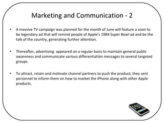 Marketing and Communication - 2 A massive TV campaign was planned for the month of June will feature a soon to be legendary ad that will remind people of Apple’s 1984 Super Bowl ad and be the talk of the country, generating further attention.  Thereafter, advertising  appeared on a regular basis to maintain general public awareness and communicate various differentiation messages to several targeted groups.  To attract, retain and motivate channel partners to push the product, they sent personnel to inform them on how to market the iPhone along with other Apple products. 