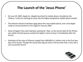 The Launch of the 'Jesus Phone’ On June 29, 2007, Apple Inc. (Apple) launched its mobile phone, branded as the 'iPhone,' in the US, marking its entry into the highly competitive mobile phone market.  The telecom industry had been agog about this new mobile phone, ever since Apple made an announcement in this regard in January 2007.  Some of Apple's fans who had been waiting for 'iDay,' as the launch date of the iPhone was called, formed queues outside the Apple's stores to buy it immediately after the launch.  Estimates of the sales of iPhones ranged from 500,000 to 1 million units in the first two days of its launch. Though the actual sales figures were a lot less than that, it was still a very successful launch. 