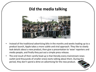 Did the media talking Instead of the traditional advertising blitz in the months and weeks leading up to a product launch, Apple takes a more subtle and viral approach. They like to slowly leak details about a new product, then give a presentation to ‘wow’ reporters and media people, and finally they put out a simple press release.  The end result of their careful lead up is that literally every mainstream news outlet (and thousands of smaller ones) starts talking about them. During this period, they don’t spend a dime on advertising for the new product.  