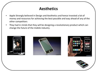 Aesthetics Apple Strongly believed in Design and Aesthetics and hence invested a lot of money and resources for achieving the best possible and way ahead of any of the other competitors They had in minds that they will be designing a revolutionary product which can change the future of the mobile industry. 