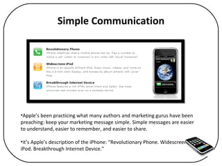 Simple Communication Apple’s been practicing what many authors and marketing gurus have been preaching: keep your marketing message simple. Simple messages are easier to understand, easier to remember, and easier to share.  it’s Apple’s description of the iPhone: “Revolutionary Phone. Widescreen iPod. Breakthrough Internet Device.”  