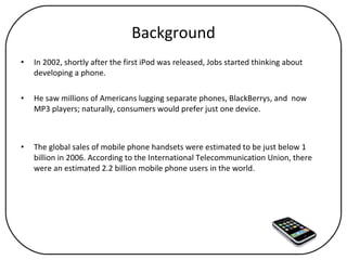 Background In 2002, shortly after the first iPod was released, Jobs started thinking about developing a phone.  He saw millions of Americans lugging separate phones, BlackBerrys, and  now  MP3 players; naturally, consumers would prefer just one device.  The global sales of mobile phone handsets were estimated to be just below 1 billion in 2006. According to the International Telecommunication Union, there were an estimated 2.2 billion mobile phone users in the world. 