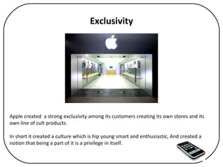 Exclusivity Apple created  a strong exclusivity among its customers creating its own stores and its own line of cult products.  In short it created a culture which is hip young smart and enthusiastic, And created a notion that being a part of it is a privilege in itself. 