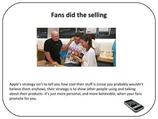 Fans did the selling Apple’s strategy isn’t to tell you how cool their stuff is (since you probably wouldn’t believe them anyhow), their strategy is to show other people using and talking about their products. It’s just more personal, and more believable, when your fans promote for you.  
