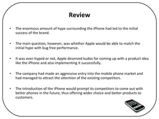 Review The enormous amount of hype surrounding the iPhone had led to the initial success of the brand.  The main question, however, was whether Apple would be able to match the initial hype with bug free performance.  It was over-hyped or not, Apple deserved kudos for coming up with a product idea like the iPhone and also implementing it successfully.  The company had made an aggressive entry into the mobile phone market and had managed to attract the attention of the existing competitors. The introduction of the iPhone would prompt its competitors to come out with better phones in the future, thus offering wider choice and better products to customers. 