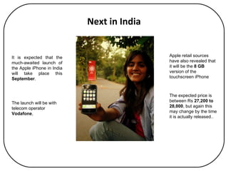 Next in India It is expected that the much-awaited launch of the Apple iPhone in India will take place this  September . The launch will be with telecom operator  Vodafone ,  The expected price is between Rs  27,200 to 28,000 , but again this may change by the time it is actually released.. Apple retail sources have also revealed that it will be the  8 GB  version of the touchscreen iPhone 