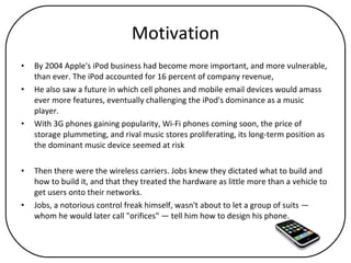 Motivation By 2004 Apple's iPod business had become more important, and more vulnerable, than ever. The iPod accounted for 16 percent of company revenue,  He also saw a future in which cell phones and mobile email devices would amass ever more features, eventually challenging the iPod's dominance as a music player.  With 3G phones gaining popularity, Wi-Fi phones coming soon, the price of storage plummeting, and rival music stores proliferating, its long-term position as the dominant music device seemed at risk Then there were the wireless carriers. Jobs knew they dictated what to build and how to build it, and that they treated the hardware as little more than a vehicle to get users onto their networks.  Jobs, a notorious control freak himself, wasn't about to let a group of suits — whom he would later call "orifices" — tell him how to design his phone. 