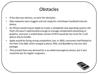 Obstacles If the idea was obvious, so were the obstacles.  Data networks were sluggish and not ready for a full-blown handheld Internet device.  An iPhone would require Apple to create a completely new operating system; the iPod's OS wasn't sophisticated enough to manage complicated networking or graphics, and even a scaled-down version of OS X would be too much for a cell phone chip to handle.  Apple would be facing strong competition, too: In 2003, consumers had flocked to the Palm Treo 600, which merged a phone, PDA, and BlackBerry into one slick package.  That proved there was demand for a so-called convergence device, but it also raised the bar for Apple's engineers. 