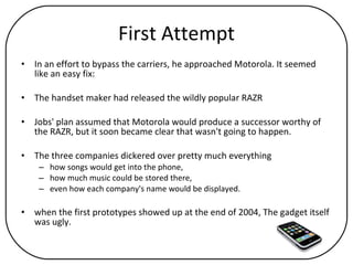 First Attempt In an effort to bypass the carriers, he approached Motorola. It seemed like an easy fix:  The handset maker had released the wildly popular RAZR Jobs' plan assumed that Motorola would produce a successor worthy of the RAZR, but it soon became clear that wasn't going to happen.  The three companies dickered over pretty much everything  how songs would get into the phone,  how much music could be stored there,  even how each company's name would be displayed.  when the first prototypes showed up at the end of 2004, The gadget itself was ugly. 