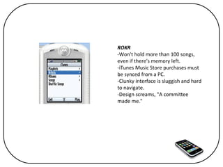 ROKR -Won't hold more than 100 songs, even if there's memory left. -iTunes Music Store purchases must be synced from a PC. -Clunky interface is sluggish and hard to navigate. -Design screams, "A committee made me." 