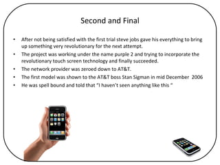 Second and Final After not being satisfied with the first trial steve jobs gave his everything to bring up something very revolutionary for the next attempt. The project was working under the name purple 2 and trying to incorporate the revolutionary touch screen technology and finally succeeded. The network provider was zeroed down to AT&T. The first model was shown to the AT&T boss Stan Sigman in mid December  2006 He was spell bound and told that “I haven’t seen anything like this “ 