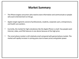 Market Summary
• The iPhone targets consumers who need to store information and communicate or people
who want entertainment on the go.
• Apples target segments consist of professionals, students, corporate users, entrepreneurs,
and health care workers.
• Currently, the market for high-end phones like the Apple iPhone is small. Few people want
Internet, video, and PDA features in one device because of the high price.
• The smart phone market is still relatively small compared with general phone market. The
market will rapidly increase in coming years due to lower prices and greater power.
 