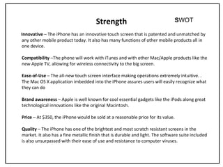 Strength
Innovative – The iPhone has an innovative touch screen that is patented and unmatched by
any other mobile product today. It also has many functions of other mobile products all in
one device.
Compatibility –The phone will work with iTunes and with other Mac/Apple products like the
new Apple TV, allowing for wireless connectivity to the big screen.
Ease-of-Use – The all-new touch screen interface making operations extremely intuitive. .
The Mac OS X application imbedded into the iPhone assures users will easily recognize what
they can do
Brand awareness – Apple is well known for cool essential gadgets like the iPods along great
technological innovations like the original Macintosh.
Price – At $350, the iPhone would be sold at a reasonable price for its value.
Quality – The iPhone has one of the brightest and most scratch resistant screens in the
market. It also has a fine metallic finish that is durable and light. The software suite included
is also unsurpassed with their ease of use and resistance to computer viruses.
SWOT
 