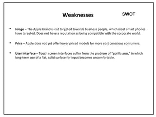 Weaknesses
 Image – The Apple brand is not targeted towards business people, which most smart phones
have targeted. Does not have a reputation as being compatible with the corporate world.
 Price – Apple does not yet offer lower priced models for more cost conscious consumers.
 User Interface – Touch screen interfaces suffer from the problem of “gorilla arm,” in which
long-term use of a flat, solid surface for input becomes uncomfortable.
SWOT
 
