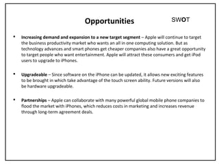 Opportunities
 Increasing demand and expansion to a new target segment – Apple will continue to target
the business productivity market who wants an all in one computing solution. But as
technology advances and smart phones get cheaper companies also have a great opportunity
to target people who want entertainment. Apple will attract these consumers and get iPod
users to upgrade to iPhones.
 Upgradeable – Since software on the iPhone can be updated, it allows new exciting features
to be brought in which take advantage of the touch screen ability. Future versions will also
be hardware upgradeable.
 Partnerships – Apple can collaborate with many powerful global mobile phone companies to
flood the market with iPhones, which reduces costs in marketing and increases revenue
through long-term agreement deals.
SWOT
 