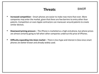 Threats
 Increased competition – Smart phones are easier to make now more than ever. More
companies may enter the market, given that there are few barriers to entry other than
patents. Competitors or even Apple contractors can maneuver around patents to create
similar devices.
 Downward pricing pressure – The iPhone is marketed as a high-end phone, but phone prices
are almost certainly going to fall when other companies undercut the price of iPhones.
 Difficulty expanding into Asian market – There is less hype and interest in Asia since smart
phones are better known and already widely used.
SWOT
 