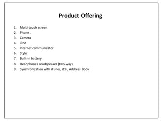 Product Offering
1. Multi-touch screen
2. Phone .
3. Camera
4. iPod
5. Internet communicator
6. Style
7. Built-in battery
8. Headphones Loudspeaker (two-way)
9. Synchronization with iTunes, iCal, Address Book
 