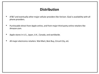 Distribution
 AT&T and eventually other major cellular providers like Verizon. Goal is availability with all
phone providers.
 Purchasable direct from Apple online, and from major third-party online retailers like
Amazon.com.
 Apple stores in U.S., Japan, U.K., Canada, and worldwide.
 All major electronics retailers: Wal-Mart, Best Buy, Circuit City, etc
 