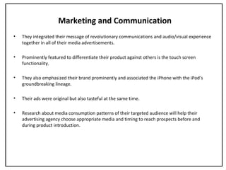 Marketing and Communication
• They integrated their message of revolutionary communications and audio/visual experience
together in all of their media advertisements.
• Prominently featured to differentiate their product against others is the touch screen
functionality.
• They also emphasized their brand prominently and associated the iPhone with the iPod’s
groundbreaking lineage.
• Their ads were original but also tasteful at the same time.
• Research about media consumption patterns of their targeted audience will help their
advertising agency choose appropriate media and timing to reach prospects before and
during product introduction.
 