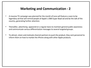 Marketing and Communication - 2
• A massive TV campaign was planned for the month of June will feature a soon to be
legendary ad that will remind people of Apple’s 1984 Super Bowl ad and be the talk of the
country, generating further attention.
• Thereafter, advertising appeared on a regular basis to maintain general public awareness
and communicate various differentiation messages to several targeted groups.
• To attract, retain and motivate channel partners to push the product, they sent personnel to
inform them on how to market the iPhone along with other Apple products.
 
