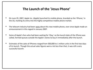 The Launch of the 'Jesus Phone’
 On June 29, 2007, Apple Inc. (Apple) launched its mobile phone, branded as the 'iPhone,' in
the US, marking its entry into the highly competitive mobile phone market.
 The telecom industry had been agog about this new mobile phone, ever since Apple made an
announcement in this regard in January 2007.
 Some of Apple's fans who had been waiting for 'iDay,' as the launch date of the iPhone was
called, formed queues outside the Apple's stores to buy it immediately after the launch.
 Estimates of the sales of iPhones ranged from 500,000 to 1 million units in the first two days
of its launch. Though the actual sales figures were a lot less than that, it was still a very
successful launch.
 