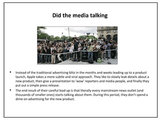 Did the media talking
 Instead of the traditional advertising blitz in the months and weeks leading up to a product
launch, Apple takes a more subtle and viral approach. They like to slowly leak details about a
new product, then give a presentation to ‘wow’ reporters and media people, and finally they
put out a simple press release.
 The end result of their careful lead up is that literally every mainstream news outlet (and
thousands of smaller ones) starts talking about them. During this period, they don’t spend a
dime on advertising for the new product.
 