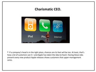 Charismatic CEO.
 If a company’s head is in the right place, chances are its feet will be too. At least, that’s
how a lot of customers see it—and Apple has taken the idea to heart. Having Steve Jobs
present every new product Apple releases shows customers that upper-management
cares.
 