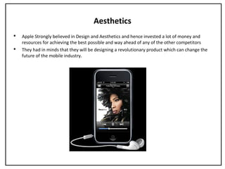 Aesthetics
 Apple Strongly believed in Design and Aesthetics and hence invested a lot of money and
resources for achieving the best possible and way ahead of any of the other competitors
 They had in minds that they will be designing a revolutionary product which can change the
future of the mobile industry.
 