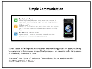 Simple Communication
Apple’s been practicing what many authors and marketing gurus have been preaching:
keep your marketing message simple. Simple messages are easier to understand, easier
to remember, and easier to share.
it’s Apple’s description of the iPhone: “Revolutionary Phone. Widescreen iPod.
Breakthrough Internet Device.”
 
