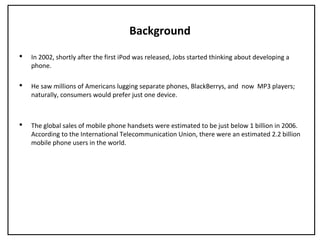 Background
 In 2002, shortly after the first iPod was released, Jobs started thinking about developing a
phone.
 He saw millions of Americans lugging separate phones, BlackBerrys, and now MP3 players;
naturally, consumers would prefer just one device.
 The global sales of mobile phone handsets were estimated to be just below 1 billion in 2006.
According to the International Telecommunication Union, there were an estimated 2.2 billion
mobile phone users in the world.
 