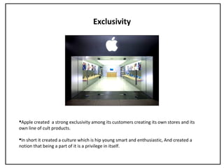 Exclusivity
Apple created a strong exclusivity among its customers creating its own stores and its
own line of cult products.
In short it created a culture which is hip young smart and enthusiastic, And created a
notion that being a part of it is a privilege in itself.
 