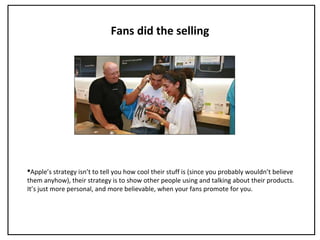 Fans did the selling
Apple’s strategy isn’t to tell you how cool their stuff is (since you probably wouldn’t believe
them anyhow), their strategy is to show other people using and talking about their products.
It’s just more personal, and more believable, when your fans promote for you.
 