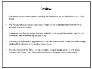 Review
 The enormous amount of hype surrounding the iPhone had led to the initial success of the
brand.
 The main question, however, was whether Apple would be able to match the initial hype
with bug free performance.
 It was over-hyped or not, Apple deserved kudos for coming up with a product idea like the
iPhone and also implementing it successfully.
 The company had made an aggressive entry into the mobile phone market and had managed
to attract the attention of the existing competitors.
 The introduction of the iPhone would prompt its competitors to come out with better
phones in the future, thus offering wider choice and better products to customers.
 