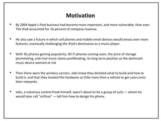 Motivation
 By 2004 Apple's iPod business had become more important, and more vulnerable, than ever.
The iPod accounted for 16 percent of company revenue.
 He also saw a future in which cell phones and mobile email devices would amass ever more
features, eventually challenging the iPod's dominance as a music player.
 With 3G phones gaining popularity, Wi-Fi phones coming soon, the price of storage
plummeting, and rival music stores proliferating, its long-term position as the dominant
music device seemed at risk
 Then there were the wireless carriers. Jobs knew they dictated what to build and how to
build it, and that they treated the hardware as little more than a vehicle to get users onto
their networks.
 Jobs, a notorious control freak himself, wasn't about to let a group of suits — whom he
would later call "orifices" — tell him how to design his phone.
 