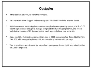 Obstacles
 If the idea was obvious, so were the obstacles.
 Data networks were sluggish and not ready for a full-blown handheld Internet device.
 An I-Phone would require Apple to create a completely new operating system; the iPod's OS
wasn't sophisticated enough to manage complicated networking or graphics, and even a
scaled-down version of OS X would be too much for a cell phone chip to handle.
 Apple would be facing strong competition, too: In 2003, consumers had flocked to the Palm
Treo 600, which merged a phone, PDA, and BlackBerry into one slick package.
 That proved there was demand for a so-called convergence device, but it also raised the bar
for Apple's engineers.
 