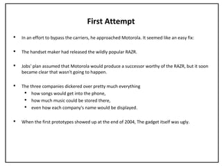 First Attempt
 In an effort to bypass the carriers, he approached Motorola. It seemed like an easy fix:
 The handset maker had released the wildly popular RAZR.
 Jobs' plan assumed that Motorola would produce a successor worthy of the RAZR, but it soon
became clear that wasn't going to happen.
 The three companies dickered over pretty much everything
 how songs would get into the phone,
 how much music could be stored there,
 even how each company's name would be displayed.
 When the first prototypes showed up at the end of 2004, The gadget itself was ugly.
 